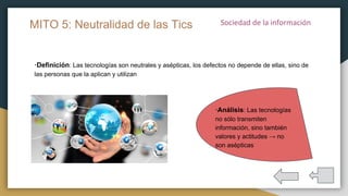 ·Definición: Las tecnologías son neutrales y asépticas, los defectos no depende de ellas, sino de
las personas que la aplican y utilizan
MITO 5: Neutralidad de las Tics
·Análisis: Las tecnologías
no sólo transmiten
información, sino también
valores y actitudes → no
son asépticas
 