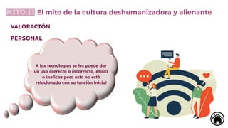 MITO 11 El mito de la cultura deshumanizadora y alienante
A las tecnologías se les puede dar
un uso correcto o incorrecto, eﬁcaz
o ineﬁcaz pero esto no está
relacionado con su función inicial
VALORACIÓN
PERSONAL
 