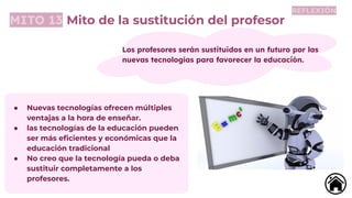 MITO 13 Mito de la sustitución del profesor
Los profesores serán sustituidos en un futuro por las
nuevas tecnologías para favorecer la educación.
● Nuevas tecnologías ofrecen múltiples
ventajas a la hora de enseñar.
● las tecnologías de la educación pueden
ser más eﬁcientes y económicas que la
educación tradicional
● No creo que la tecnología pueda o deba
sustituir completamente a los
profesores.
REFLEXIÓN
 