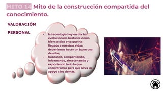 MITO 14 Mito de la construcción compartida del
conocimiento.
- la tecnología hoy en día ha
evolucionado bastante como
bien se dice y ya que ha
llegado a nuestras vidas
deberíamos hacer un buen uso
de ellas;
- buscando, compartiendo,
informando, almacenando y
exponiendo todo lo que
encontremos para que sirva de
apoyo a los demás.
VALORACIÓN
PERSONAL
 