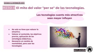 MITO 4 El mito del valor "per se" de las tecnologías.
Las tecnologías cuanto más atractivas
sean mayor inﬂuyen
● No solo se tiene que valorar lo
atractivo.
● Valorar el contenido, los objetivos
previos, aplicación de las
estratégias didácticas…
● Necesario un cambio de
mentalidad, para usar las
tecnologías
REFLEXIÓN
Sociedad de la información:mitos
 
