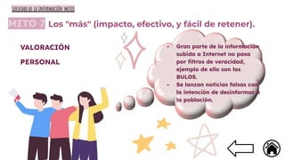 MITO 7 Los "más" (impacto, efectivo, y fácil de retener).
- Gran parte de la información
subida a Internet no pasa
por ﬁltros de veracidad,
ejemplo de ello son los
BULOS.
- Se lanzan noticias falsas con
la intención de desinformar a
la población.
VALORACIÓN
PERSONAL
Sociedad de la información:mitos
 