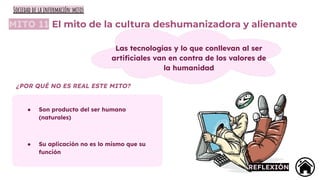 MITO 11 El mito de la cultura deshumanizadora y alienante
Las tecnologías y lo que conllevan al ser
artiﬁciales van en contra de los valores de
la humanidad
● Son producto del ser humano
(naturales)
● Su aplicación no es lo mismo que su
función
¿POR QUÉ NO ES REAL ESTE MITO?
REFLEXIÓN
Sociedad de la información:mitos
 