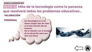 MITO 15 Mito de la tecnología como la panacea
que resolverá todos los problemas educativos .
- las tecnologías en sí no
tienen ningún tipo de valor
si la intervención del ser
humano
- Da la relación con el mundo
de la educación para que
ésta sea eﬁcaz.
VALORACIÓN
PERSONAL
Sociedad de la información:mitos
 