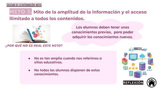 MITO 3. Mito de la amplitud de la información y el acceso
ilimitado a todos los contenidos.
Los alumnos deben tener unos
conocimientos previos, para poder
adquirir los conocimientos nuevos.
¿POR QUÉ NO ES REAL ESTE MITO?
● No es tan amplia cuando nos referimos a
sitios educativos.
● No todos los alumnos disponen de estos
conocimientos.
REFLEXIÓN
Sociedad de la información:mitos
 