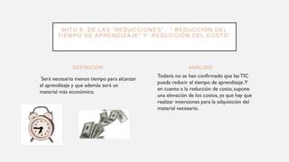 DEFINICIÓN
Será necesario menos tiempo para alcanzar
el aprendizaje y que además será un
material más económico.
Todavía no se han confirmado que lasTIC
pueda reducir el tiempo de aprendizaje.Y
en cuanto a la reducción de costo, supone
una elevación de los costos, ya que hay que
realizar inversiones para la adquisición del
material necesario.
ANÁLISIS
MITO 8: DE LAS “REDUCCIONES” : “ REDUCCIÓN DEL
TIEMPO DE APRENDIZAJE” Y” REDUCCIÓN DEL COSTO”
 