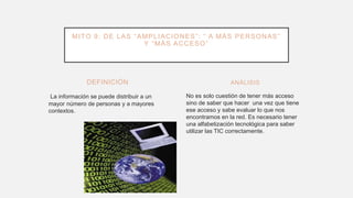 DEFINICIÓN
La información se puede distribuir a un
mayor número de personas y a mayores
contextos.
No es solo cuestión de tener más acceso
sino de saber que hacer una vez que tiene
ese acceso y sabe evaluar lo que nos
encontramos en la red. Es necesario tener
una alfabetización tecnológica para saber
utilizar las TIC correctamente.
ANÁLISIS
MITO 9: DE LAS “AMPLIACIONES”: “ A MÁS PERSONAS”
Y “MÁS ACCESO”
 