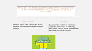 DEFINICIÓN
Influencia directa sobre las actitudes de las
personas, concretamente la agresividad y la
violencia.
Sus contenidos y sistemas simbólicos
pueden ser reforzadores de actitudes y
predicciones, pero no son las determinantes
directas de actitudes y conductas.
ANÁLISIS
MITO 10: LAS TECNOLOGÍAS COMO MANIPULADORA DE
LA ACTIVIDAD MENTAL Y LAS CONDUCTAS DE LAS
PERSONAS
 
