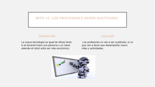 DEFINICIÓN
La nueva tecnología es igual de eficaz tanto
si el docente fuera una persona o un robot,
además el robot solía ser más económico.
Los profesores no van a ser sustituido, si no
que van a tener que desempeñar nuevo
roles y actividades.
ANÁLISIS
MITO 13: LOS PROFESORES SERÁN SUSTITUIDO.
 