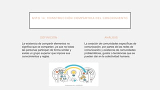 DEFINICIÓN
La existencia de compartir elementos no
significa que se compartan, ya que no todas
las personas participan de forma similar y
existe un grupo superior que impone sus
conocimientos y reglas.
La creación de comunidades específicas de
comunicación, por partes de las redes de
comunicación y existencia de comunidades
problemáticas, gustos o tendencias que se
pueden dar en la colectividad humana.
ANÁLISIS
MITO 14: CONSTRUCCIÓN COMPARTIDA DEL CONOCIMIENTO
 