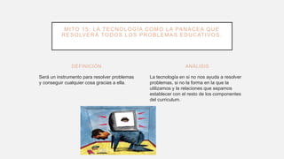 DEFINICIÓN
Será un instrumento para resolver problemas
y conseguir cualquier cosa gracias a ella.
La tecnología en si no nos ayuda a resolver
problemas, si no la forma en la que la
utilizamos y la relaciones que sepamos
establecer con el resto de los componentes
del curriculum.
ANÁLISIS
MITO 15: LA TECNOLOGÍA COMO LA PANACEA QUE
RESOLVERÁ TODOS LOS PROBLEMAS EDUCATIVOS.
 