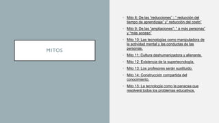 MITOS
• Mito 8: De las “reducciones” : “ reducción del
tiempo de aprendizaje” y” reducción del costo”
• Mito 9: De las “ampliaciones”: “ a más personas”
y “más acceso”
• Mito 10: Las tecnologías como manipuladora de
la actividad mental y las conductas de las
personas.
• Mito 11: Cultura deshumanizadora y alienante.
• Mito 12: Existencia de la supertecnología.
• Mito 13: Los profesores serán sustituido.
• Mito 14: Construcción compartida del
conocimiento.
• Mito 15: La tecnología como la panacea que
resolverá todos los problemas educativos.
 