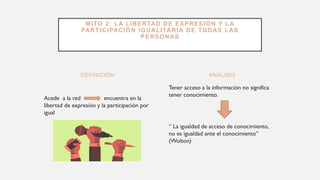 DEFINICIÓN
Acede a la red encuentra en la
libertad de expresión y la participación por
igual
Tener acceso a la información no significa
tener conocimiento.
“ La igualdad de acceso de conocimiento,
no es igualdad ante el conocimiento”
(Wolton)
ANÁLISIS
MITO 2: LA LIBERTAD DE EXPRESIÓN Y LA
PARTICIPACIÓN IGUALITARIA DE TODAS LAS
PERSONAS
 