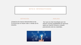 DEFINICIÓN
Existencia de menos interactividad en las
Tic de los que no hacen creer o vender por la
industria.
Aun que se crean tecnología que nos
ofrecen muchas posibilidades los alumnos
optan por imprimir ficheros y situarlo
pasivamente ante los materiales.
ANÁLISIS
MITO 6: INTERACTIVIDAD.
 