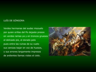 LUÍS DE GÓNGORA Verdes hermanas del audaz mozuelo por quien orillas del Po dejaste presos en verdes ramas ya y en troncos gruesos el delicado pie, el dorado pelo pues entre las ruinas de su vuelo sus cenizas bajar en vez de huesos, y sus errores largamente impresos de ardientes llamas vistes el cielo. 