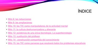 ÍNDICE
• Mito 8: las reducciones
• Mito 9: las ampliaciones
• Mito 10: las TIC como manipuladoras de la actividad mental
• Mito 11: la cultura deshumanizadora y alienante
• Mito 12: existencia de una única tecnología. La supertecnología
• Mito 13: sustitución del profesor
• Mito 14 : construcción compartida del conocimiento
• Mito 15: las TIC como panacea que resolverá todos los problemas educativos
 
