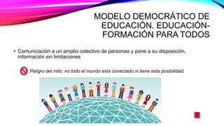 MODELO DEMOCRÁTICO DE
EDUCACIÓN. EDUCACIÓN-
FORMACIÓN PARA TODOS
• Comunicación a un amplio colectivo de personas y pone a su disposición,
información sin limitaciones
Peligro del mito: no todo el mundo esta conectado ni tiene esta posibilidad
 