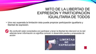 MITO DE LA LIBERTAD DE
EXPRESIÓN Y PARTICIPACIÓN
IGUALITARIA DE TODOS
• Una vez superada la limitación ésta puede propiciar participación igualitaria y
libertad de expresión.
No confundir estar conectados con participar y tener la libertad de intervenir en la red;
además tener información no significa conocer ni desarrollar pautas y propuestas de
acción
 