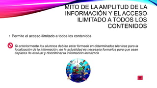 MITO DE LA AMPLITUD DE LA
INFORMACIÓN Y EL ACCESO
ILIMITADO A TODOS LOS
CONTENIDOS
• Permite el acceso ilimitado a todos los contenidos
Si anteriormente los alumnos debían estar formado en determinadas técnicas para la
localización de la información, en la actualidad es necesario formarlos para que sean
capaces de evaluar y discriminar la información localizada
 