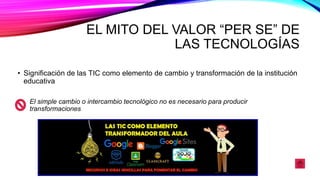 EL MITO DEL VALOR “PER SE” DE
LAS TECNOLOGÍAS
• Significación de las TIC como elemento de cambio y transformación de la institución
educativa
El simple cambio o intercambio tecnológico no es necesario para producir
transformaciones
 