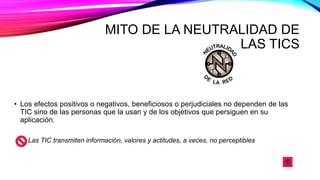 MITO DE LA NEUTRALIDAD DE
LAS TICS
• Los efectos positivos o negativos, beneficiosos o perjudiciales no dependen de las
TIC sino de las personas que la usan y de los objetivos que persiguen en su
aplicación.
Las TIC transmiten información, valores y actitudes, a veces, no perceptibles
 