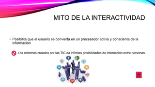 MITO DE LA INTERACTIVIDAD
• Posibilita que el usuario se convierta en un procesador activo y consciente de la
información
Los entornos creados por las TIC da infinitas posibilidades de interacción entre personas
 