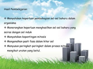 Hasil Pembelajaran:
 Menyatakan keperluan pembahagian sel-sel baharu dalam
organisma
 Menerangkan keperluan menghasilkan sel-sel baharu yang
seiras dengan sel induk
 Menyatakan kepentingan mitosis
 Mengenalkan pasti fasa dalam kitar sel
 Menyusun peringkat-peringkat dalam proses mitosis
mengikut urutan yang betul.
 