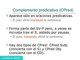 Alfonso Sancho Rodríguez
Complemento predicativo (CPred)
 Aparece sólo en oraciones predicativas.
 El juez dictó tranquilo la sentencia.
 Forma parte del SV-P pero, a veces se
incrusta tras el S, aislado por pausas.
 El juez, tranquilo, dictó la sentencia.
 Hay dos tipos de CPred: CPred Subj
(concierta con el S) y CPred Obj
(concierta con el CD).
Unidad 5. CPred
 