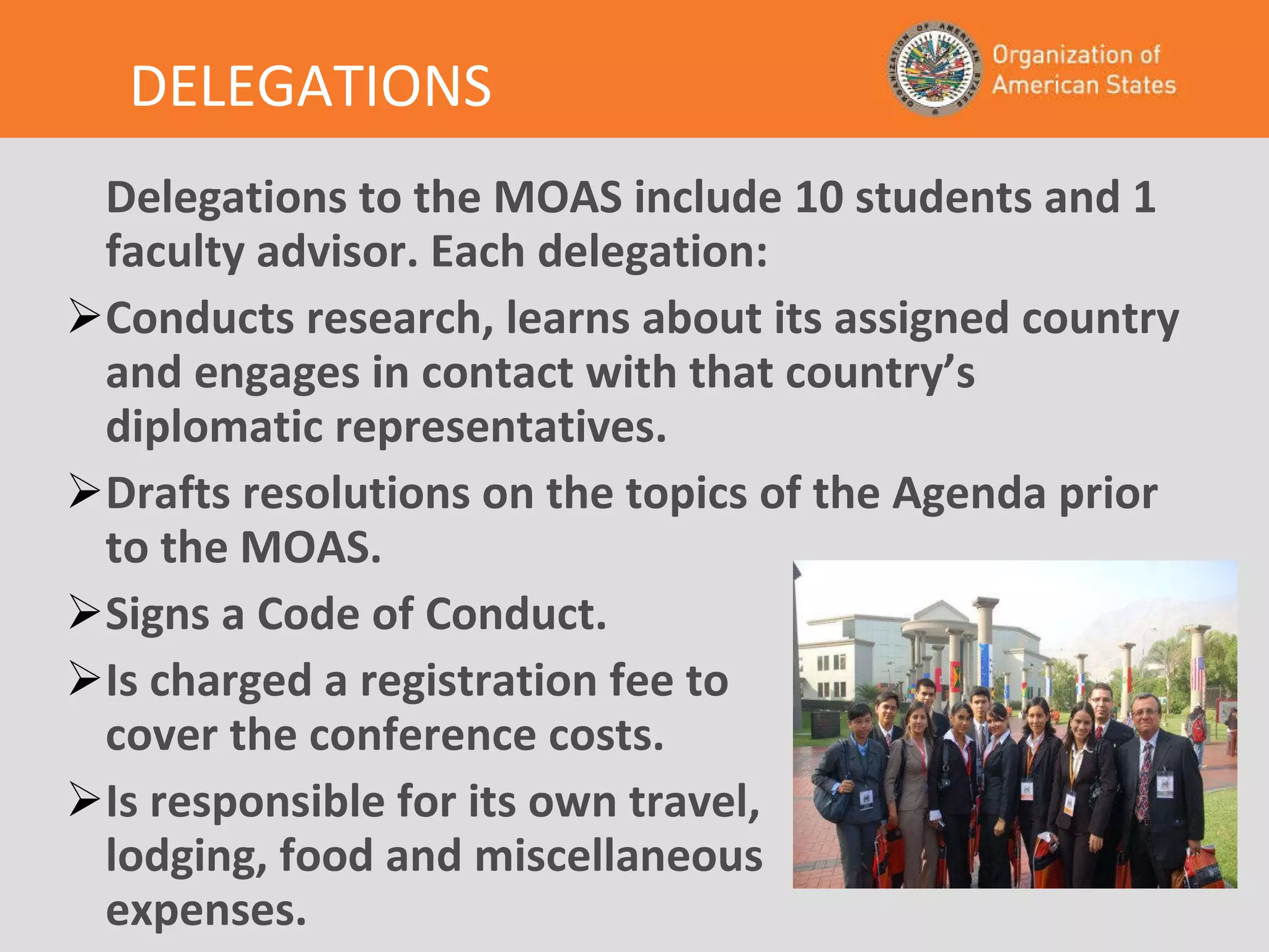 DELEGATIONS Delegations to the MOAS include 10 students and 1 faculty advisor. Each delegation: Conducts research, learns about its assigned country and engages in contact with that country’s diplomatic representatives. Drafts resolutions on the topics of the Agenda prior to the MOAS. Signs a Code of Conduct. Is charged a registration fee to cover the conference costs. Is responsible for its own travel, lodging, food and miscellaneous expenses. 
