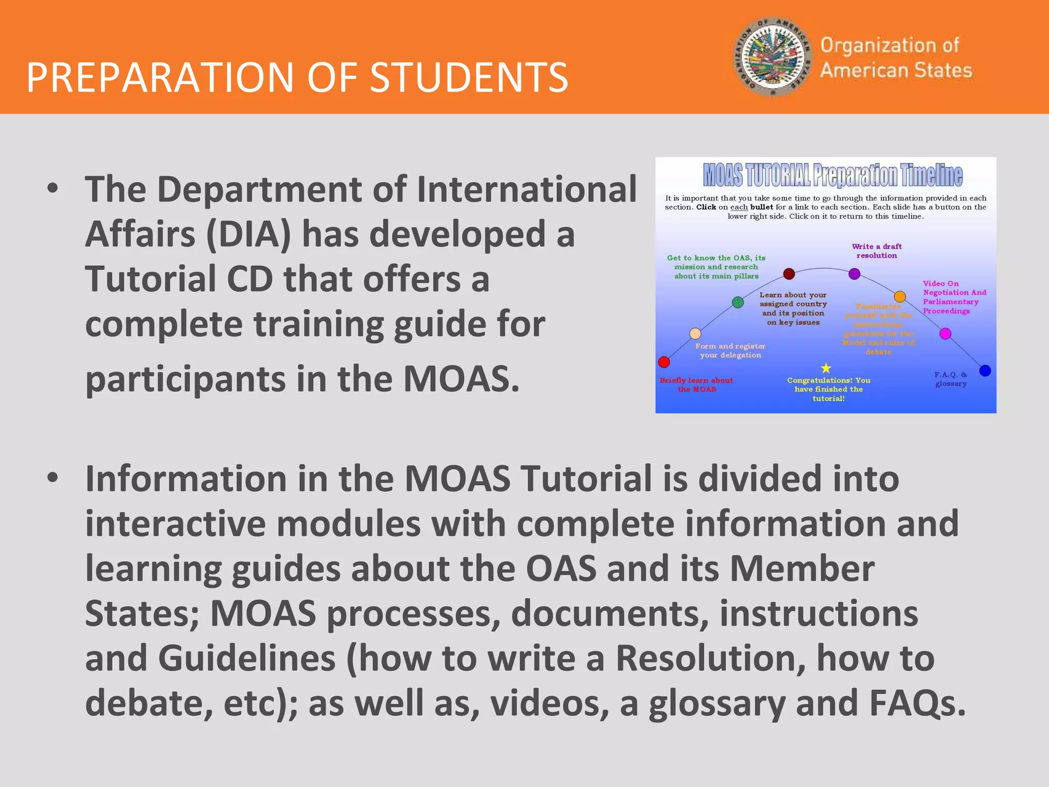 PREPARATION OF STUDENTS The Department of International  Affairs (DIA) has developed a  Tutorial CD that offers a  complete training guide for participants in the MOAS. Information in the MOAS Tutorial is divided into interactive modules with complete information and learning guides about the OAS and its Member States; MOAS processes, documents, instructions and Guidelines (how to write a Resolution, how to debate, etc); as well as, videos, a glossary and FAQs.   