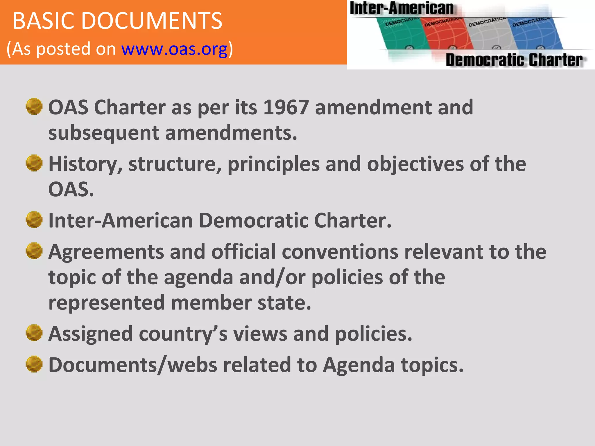 BASIC DOCUMENTS   (As posted on   www.oas.org ) OAS Charter as per its 1967 amendment and subsequent amendments. History, structure, principles and objectives of the OAS. Inter-American Democratic Charter. Agreements and official conventions relevant to the topic of the agenda and/or policies of the represented member state. Assigned country’s views and policies . Documents/webs related to Agenda topics. 