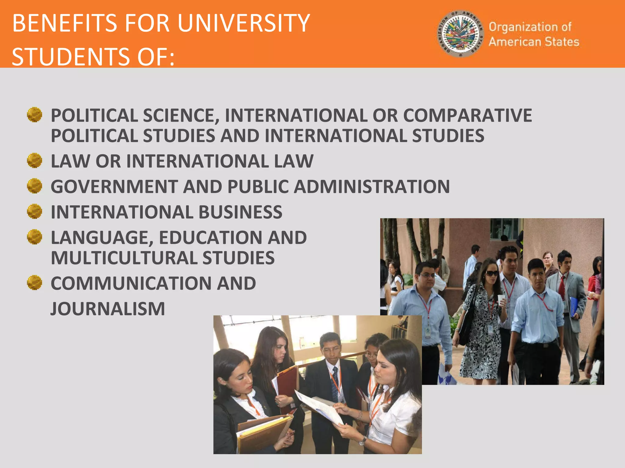 BENEFITS FOR UNIVERSITY  STUDENTS OF: POLITICAL SCIENCE, INTERNATIONAL OR COMPARATIVE POLITICAL STUDIES AND INTERNATIONAL STUDIES LAW OR INTERNATIONAL LAW GOVERNMENT AND PUBLIC ADMINISTRATION INTERNATIONAL BUSINESS LANGUAGE, EDUCATION AND  MULTICULTURAL STUDIES COMMUNICATION AND  JOURNALISM 