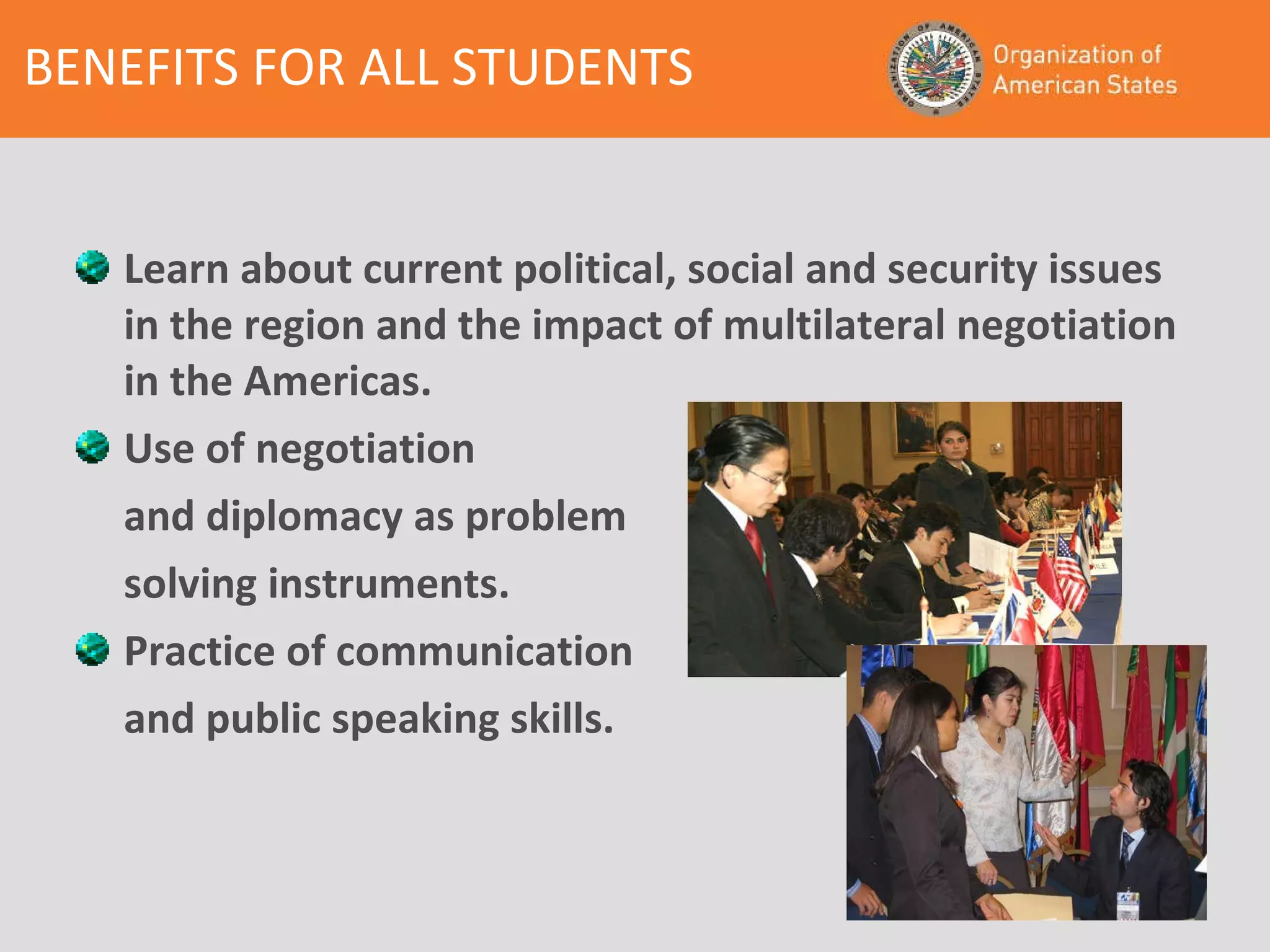 Learn about current political, social and security issues in the region and the impact of multilateral negotiation in the Americas. Use of negotiation  and diplomacy as problem  solving instruments. Practice of communication and public speaking skills. BENEFITS FOR ALL STUDENTS 