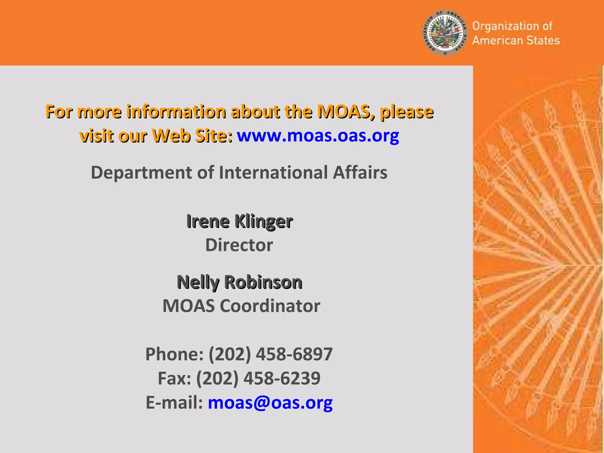 For more information about the MOAS, please visit our Web Site:   www.moas.oas.org Department of International Affairs Irene Klinger Director Nelly Robinson  MOAS Coordinator Phone: (202) 458-6897 Fax: (202) 458-6239 E-mail:  [email_address] 