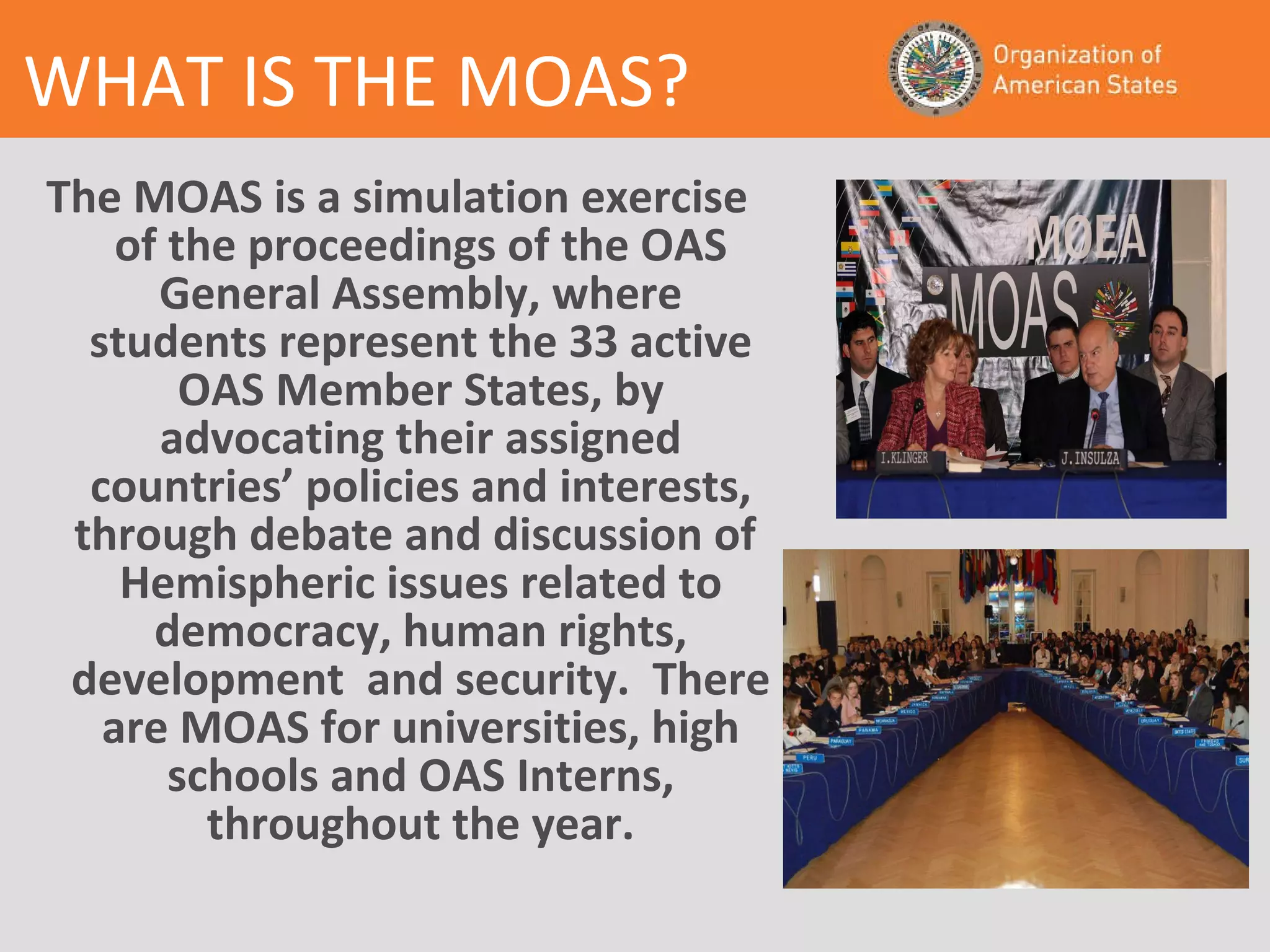 The MOAS is a simulation exercise of the proceedings of the OAS General Assembly, where students represent the 33 active OAS Member States, by advocating their assigned countries’ policies and interests, through debate and discussion of  Hemispheric issues related to democracy, human rights, development  and security.  There are MOAS for universities, high schools and OAS Interns, throughout the year. WHAT IS THE MOAS? 