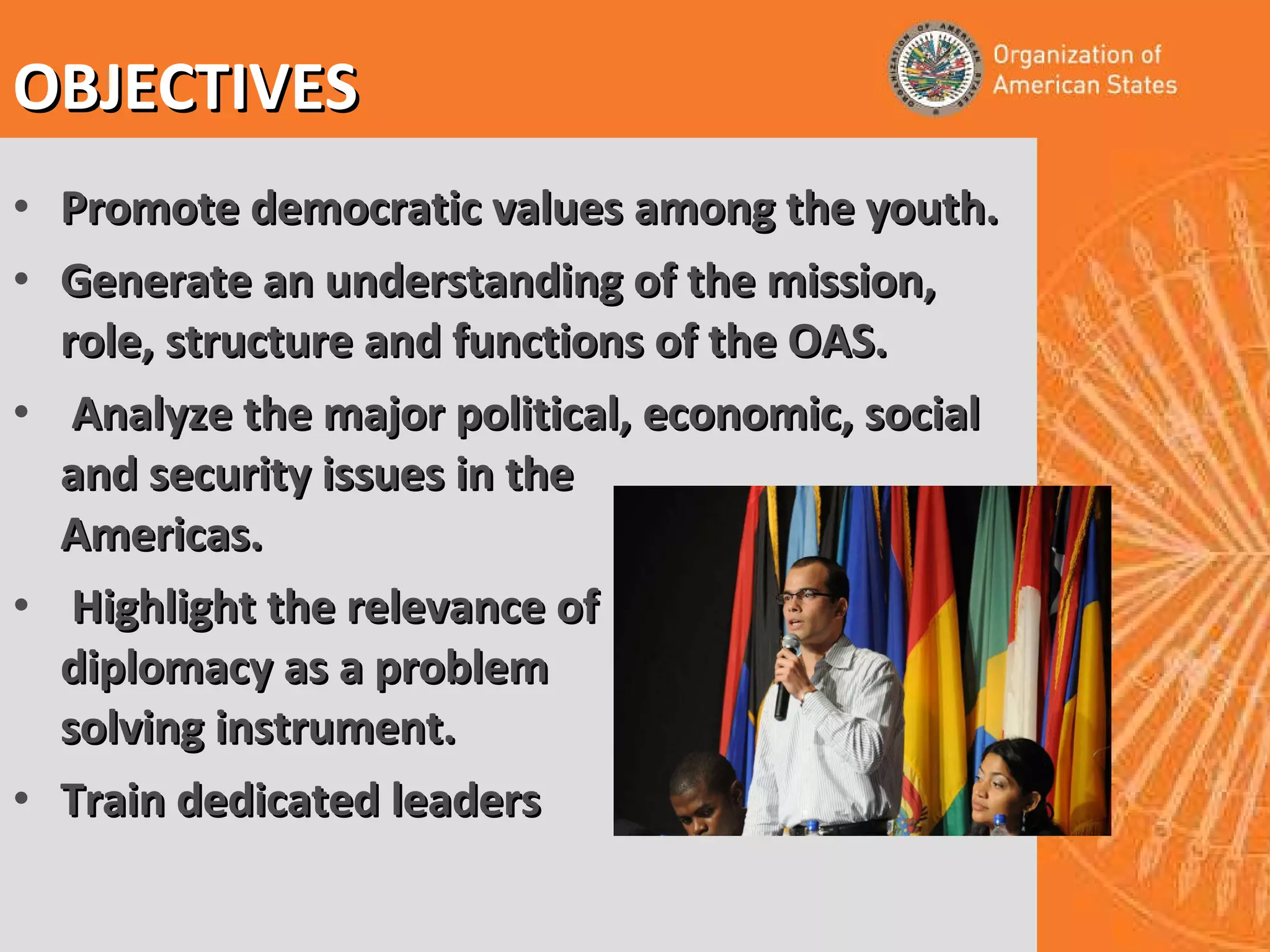 Promote democratic values among the youth. Generate an understanding of the mission, role, structure and functions of the OAS. Analyze the major political, economic, social and security issues in the Americas. Highlight the relevance of diplomacy as a problem solving instrument. Train dedicated leaders OBJECTIVES 
