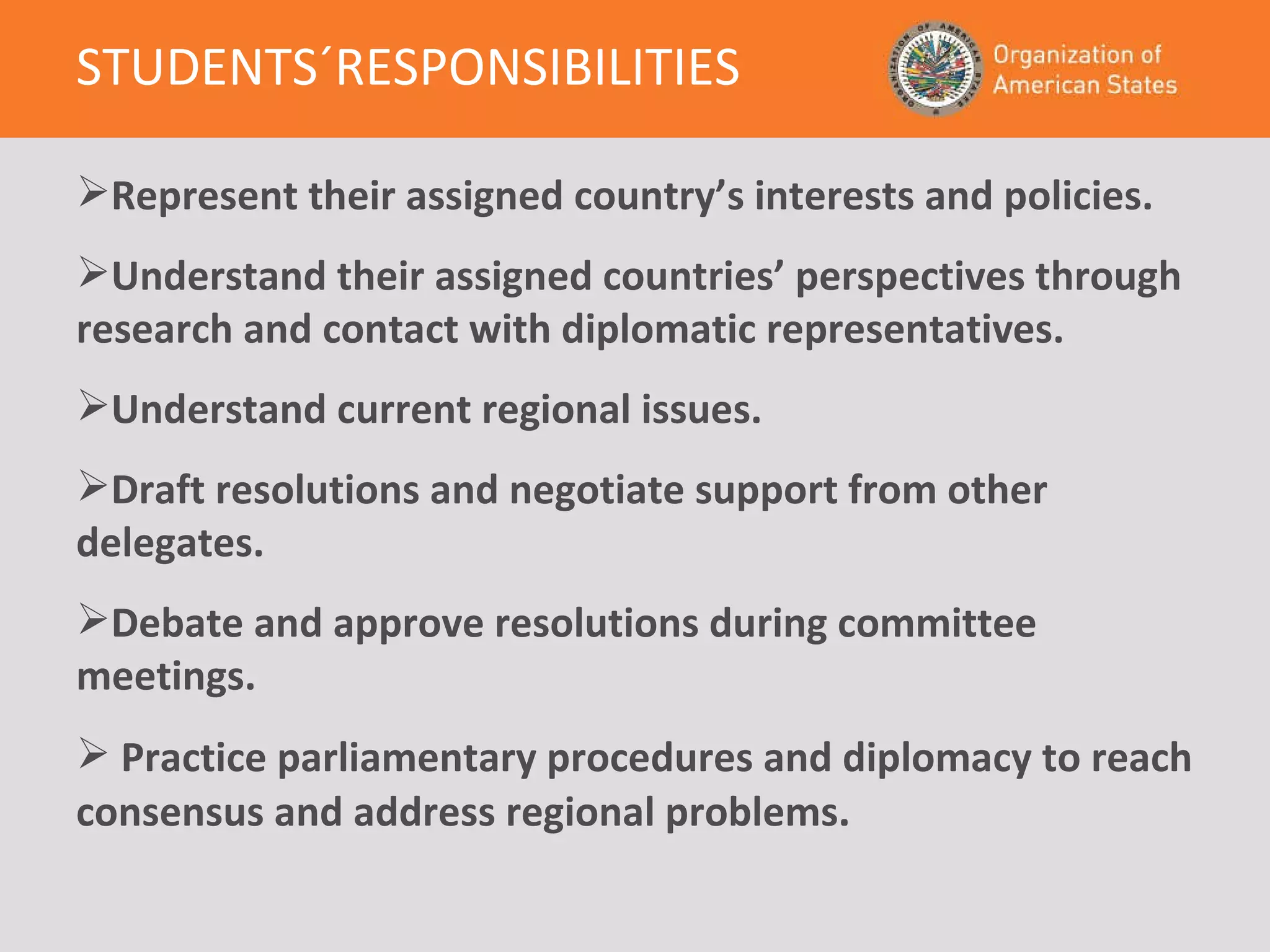 STUDENTS´RESPONSIBILITIES   Represent their assigned country’s interests and policies. Understand their assigned  countries’ perspectives through research and contact with  diplomatic representatives. Understand current regional issues.  Draft resolutions and negotiate support from other delegates. Debate and approve resolutions during committee meetings.  Practice parliamentary procedures and diplomacy to reach consensus and address regional problems . 