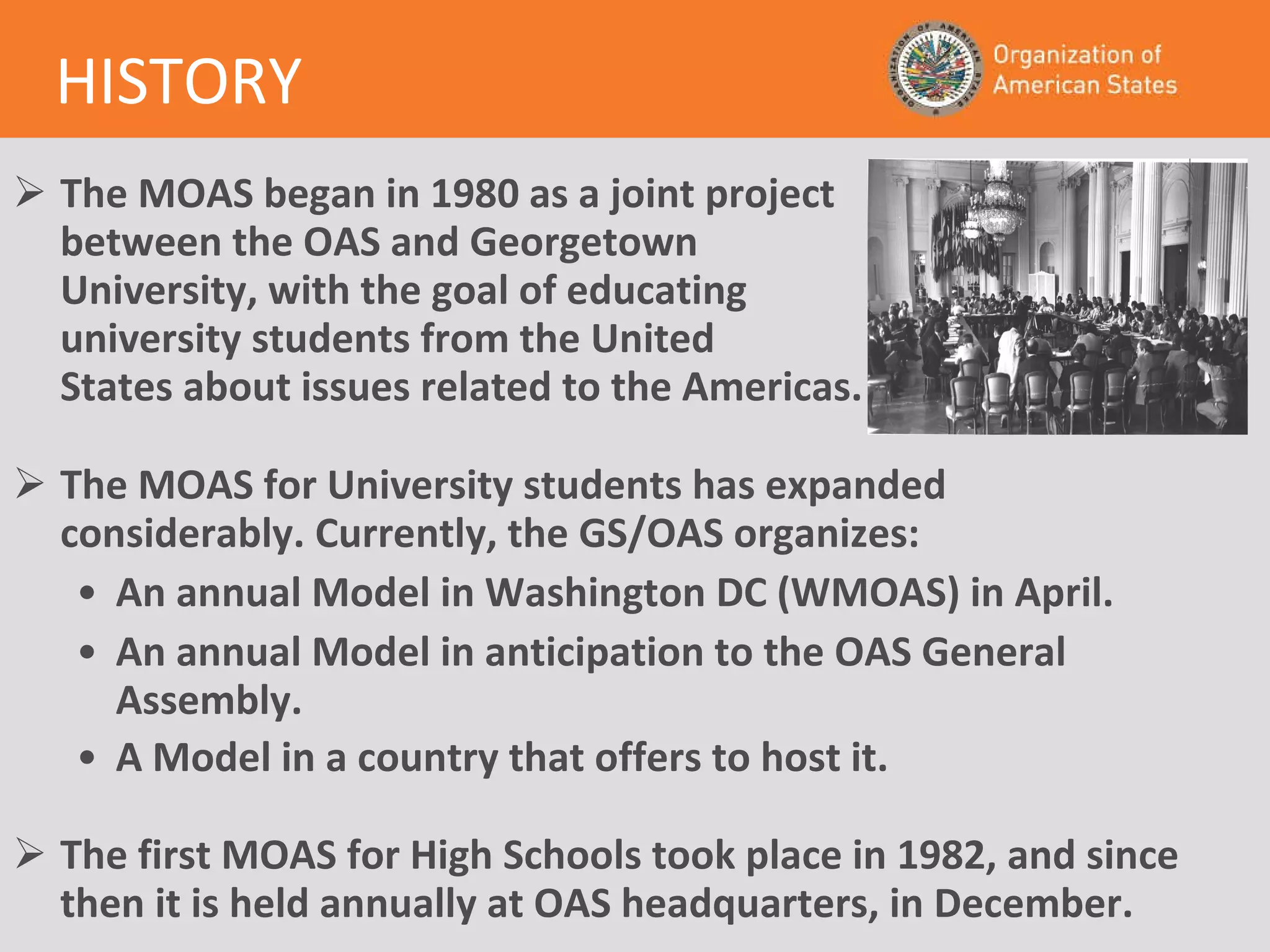 The MOAS began in 1980 as a joint project between the OAS and Georgetown  University, with the goal of educating university students from the United  States about issues related to the Americas.   The MOAS for University students has expanded  considerably. Currently, the GS/OAS organizes: An annual Model in Washington DC (WMOAS) in April. An annual Model in anticipation to the OAS General Assembly. A Model in a country that offers to host it.    The first MOAS for High Schools took place in 1982, and since then it is held annually at OAS headquarters, in December.   HISTORY 
