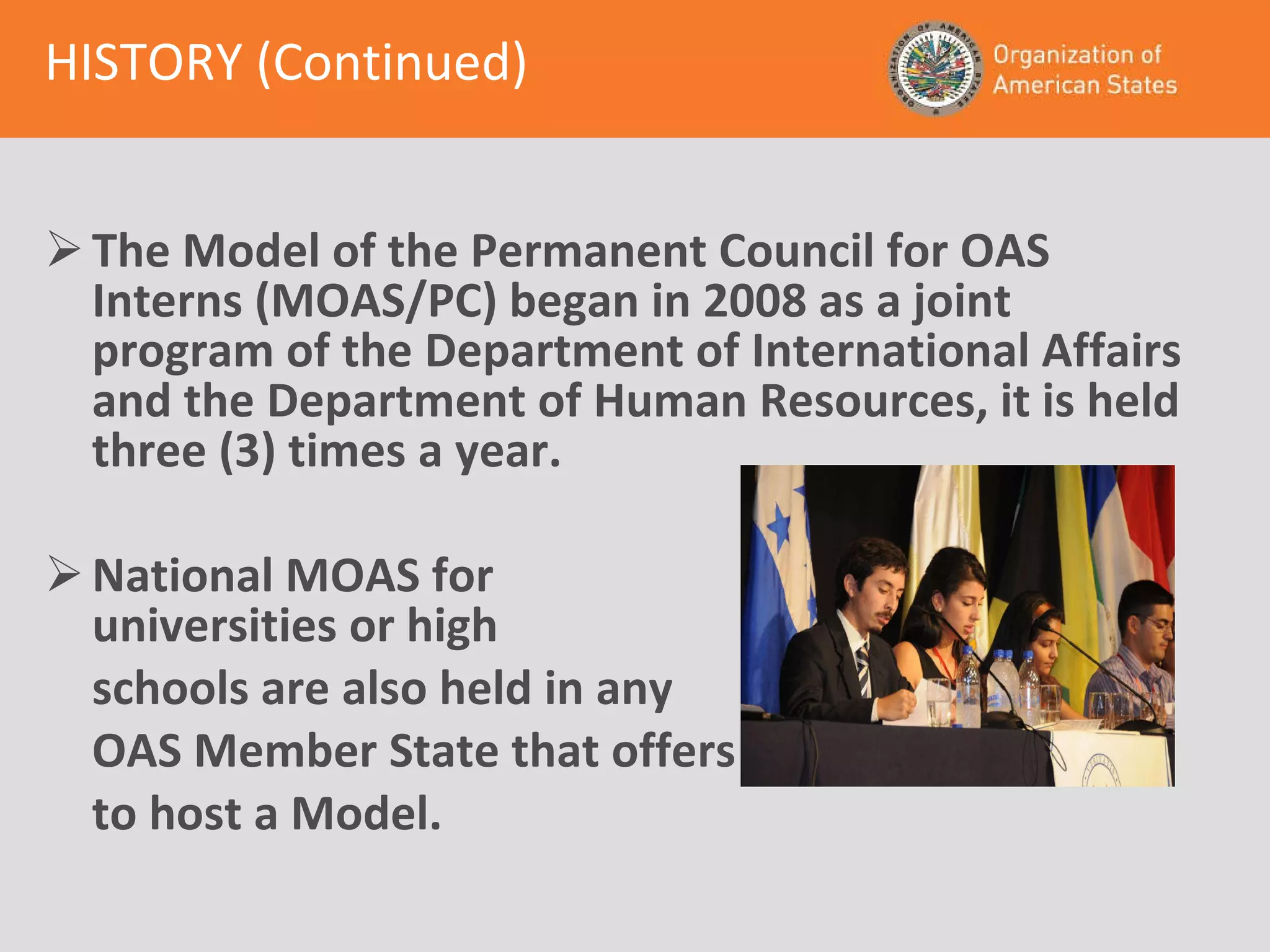 HISTORY (Continued) The Model of the Permanent Council for OAS Interns (MOAS/PC) began in 2008 as a joint program of the Department of International Affairs and the Department of Human Resources, it is held three (3) times a year. National MOAS for  universities or high  schools are also held in any OAS Member State that offers to host a Model. 