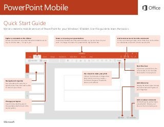PowerPoint Mobile
Quick Start Guide
We’ve created a mobile version of PowerPoint for your Windows 10 tablet. Use this guide to learn the basics.
Explore commands on the ribbon
Browse the ribbon to see what PowerPoint Mobile can do.
Tap or click the tabs — it’s up to you.
Name or rename your presentations
PowerPoint Mobile saves files automatically, so you can focus on your
work. To change the name of a presentation, tap the title bar.
Navigate and organize
Tap a thumbnail to switch to a
specific slide. Press and hold a slide
to move it up or down.
Get instant access to favorite commands
Find a command, get help, start a slide show, invite others
to collaborate, and undo or redo recent edits.
Change your layout
Save time by selecting any of
the available slide formats in the
Layout gallery.
Start the show
Tap here to present from the
current slide. Go to the Slide
Show tab for more options.
Add slide notes
Display the Notes pane to keep
important facts and figures at
your fingertips.
Add or review comments
Still drafting the perfect team
presentation? Discuss your
ideas in the Comments pane.
Use visuals to make your pitch
Choose from dozens of shapes that
help to tell your story visually —
from basic shapes to flowcharts,
arrows, and callouts.
 