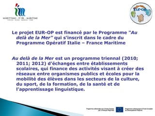 Le projet EUR-OP est financé par le Programme “Au
  delà de la Mer” qui s’inscrit dans le cadre du
  Programme Opératif Italie – France Maritime


Au delà de la Mer est un programme triennal (2010;
 2011; 2012) d’échanges entre établissements
 scolaires, qui finance des activités visant à créer des
 réseaux entre organismes publics et écoles pour la
 mobilité des élèves dans les secteurs de la culture,
 du sport, de la formation, de la santé et de
 l’apprentissage linguistique.
 