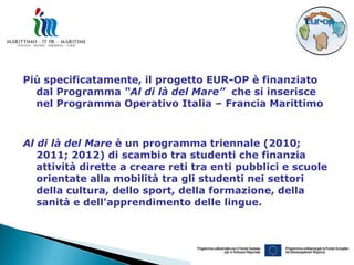 Più specificatamente, il progetto EUR-OP è finanziato
  dal Programma “Al di là del Mare” che si inserisce
  nel Programma Operativo Italia – Francia Marittimo



Al di là del Mare è un programma triennale (2010;
   2011; 2012) di scambio tra studenti che finanzia
   attività dirette a creare reti tra enti pubblici e scuole
   orientate alla mobilità tra gli studenti nei settori
   della cultura, dello sport, della formazione, della
   sanità e dell'apprendimento delle lingue.
 