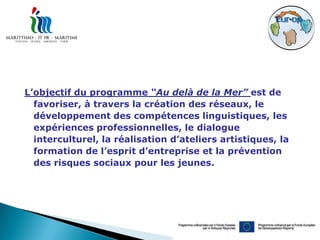 L’objectif du programme “Au delà de la Mer” est de
  favoriser, à travers la création des réseaux, le
  développement des compétences linguistiques, les
  expériences professionnelles, le dialogue
  interculturel, la réalisation d’ateliers artistiques, la
  formation de l’esprit d’entreprise et la prévention
  des risques sociaux pour les jeunes.
 