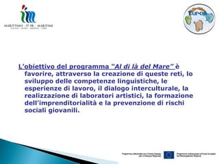 L’obiettivo del programma “Al di là del Mare” è
  favorire, attraverso la creazione di queste reti, lo
  sviluppo delle competenze linguistiche, le
  esperienze di lavoro, il dialogo interculturale, la
  realizzazione di laboratori artistici, la formazione
  dell’imprenditorialità e la prevenzione di rischi
  sociali giovanili.
 