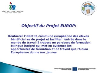 Objectif du Projet EUROP:

Renforcer l’identité commune européenne des élèves
 bénéficiaires du projet et faciliter l’entrée dans le
 monde du travail à travers un parcours de formation
 bilingue intégré qui met en évidence les
 opportunités de formation et de travail que l’Union
 Européenne donne aux jeunes
 