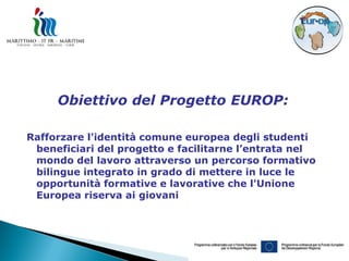 Obiettivo del Progetto EUROP:

Rafforzare l'identità comune europea degli studenti
 beneficiari del progetto e facilitarne l’entrata nel
 mondo del lavoro attraverso un percorso formativo
 bilingue integrato in grado di mettere in luce le
 opportunità formative e lavorative che l'Unione
 Europea riserva ai giovani
 
