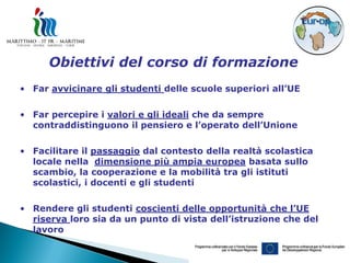 Obiettivi del corso di formazione
• Far avvicinare gli studenti delle scuole superiori all’UE

• Far percepire i valori e gli ideali che da sempre
  contraddistinguono il pensiero e l’operato dell’Unione

• Facilitare il passaggio dal contesto della realtà scolastica
  locale nella dimensione più ampia europea basata sullo
  scambio, la cooperazione e la mobilità tra gli istituti
  scolastici, i docenti e gli studenti

• Rendere gli studenti coscienti delle opportunità che l’UE
  riserva loro sia da un punto di vista dell’istruzione che del
  lavoro
 