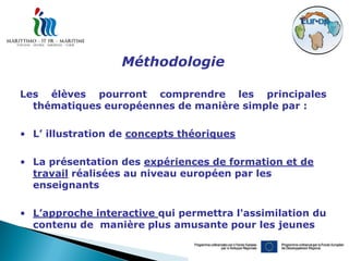 Méthodologie

Les élèves pourront comprendre les principales
  thématiques européennes de manière simple par :

• L’ illustration de concepts théoriques

• La présentation des expériences de formation et de
  travail réalisées au niveau européen par les
  enseignants

• L’approche interactive qui permettra l'assimilation du
  contenu de manière plus amusante pour les jeunes
 