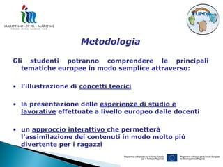 Metodologia

Gli studenti potranno comprendere le principali
   tematiche europee in modo semplice attraverso:

• l’illustrazione di concetti teorici

• la presentazione delle esperienze di studio e
  lavorative effettuate a livello europeo dalle docenti

• un approccio interattivo che permetterà
  l’assimilazione dei contenuti in modo molto più
  divertente per i ragazzi
 