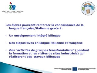 Les élèves pourront renforcer la connaissance de la
  langue française/italienne grace à :

• Un enseignement intégré bilingue

• Des diapositives en langue italienne et française

• Des “activités de groupes transfrontaliers” (pendant
  la formation et les visites de sites industriels) qui
  réaliseront des travaux bilingues
 